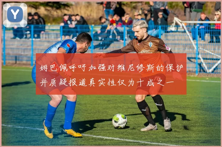 姆巴佩呼吁加强对维尼修斯的保护并质疑报道真实性仅为十成之一