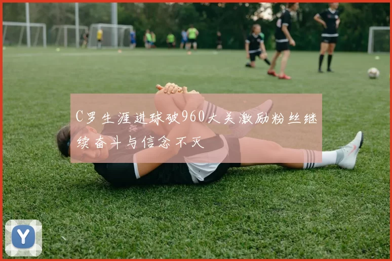 C罗生涯进球破960大关激励粉丝继续奋斗与信念不灭