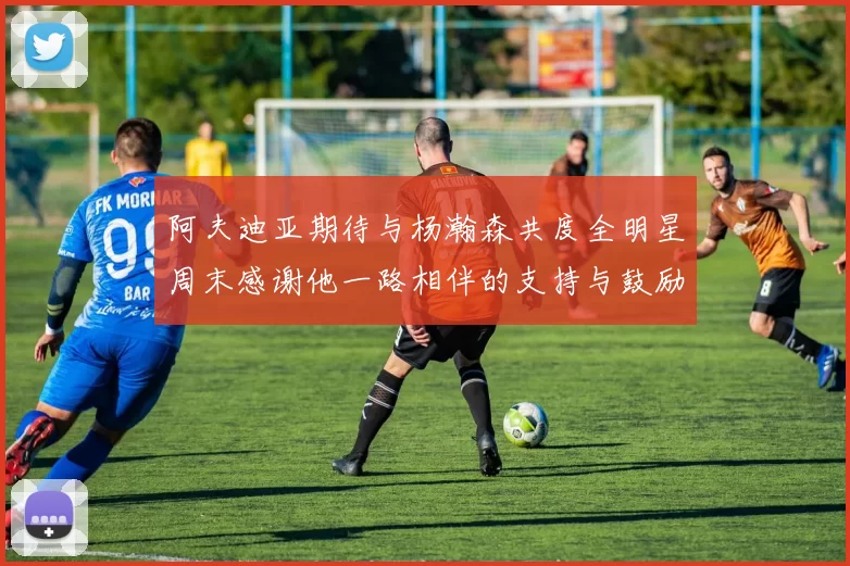 阿夫迪亚期待与杨瀚森共度全明星周末感谢他一路相伴的支持与鼓励