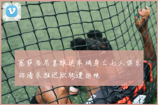塞萨洛尼基球迷车祸身亡七人俱乐部请求推迟欧联遭拒绝