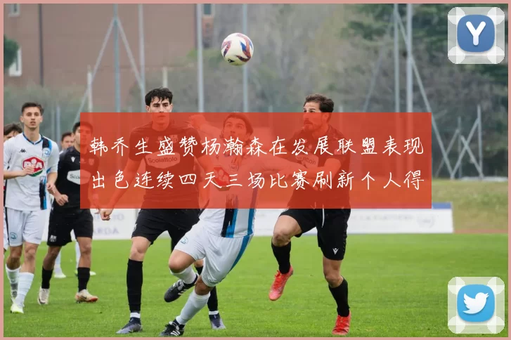 韩乔生盛赞杨瀚森在发展联盟表现出色连续四天三场比赛刷新个人得分与篮板纪录